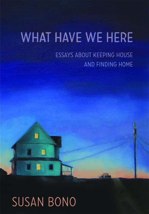 What Have We Here: Essays about Keeping House and Finding Home. Susan Bono